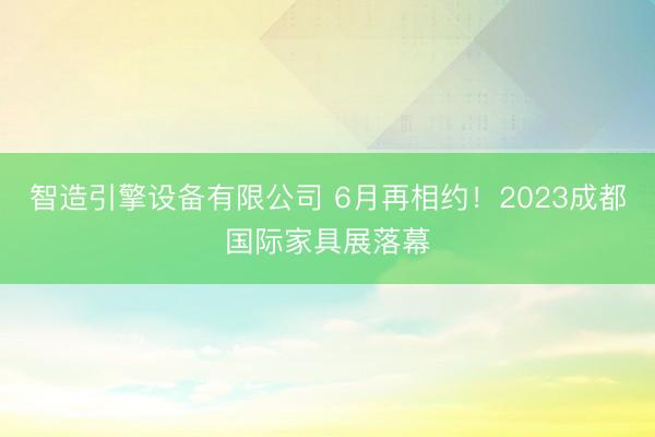 智造引擎设备有限公司 6月再相约！2023成都国际家具展落幕