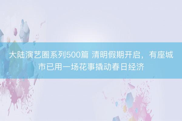 大陆演艺圈系列500篇 清明假期开启，有座城市已用一场花事撬动春日经济