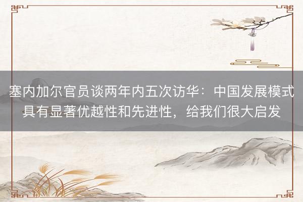 塞内加尔官员谈两年内五次访华：中国发展模式具有显著优越性和先进性，给我们很大启发