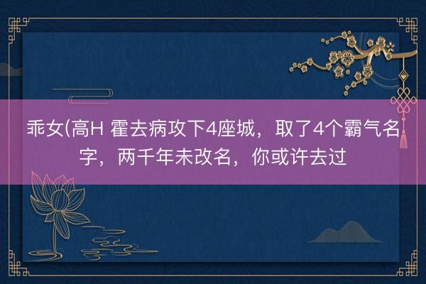 乖女(高H 霍去病攻下4座城，取了4个霸气名字，两千年未改名，你或许去过