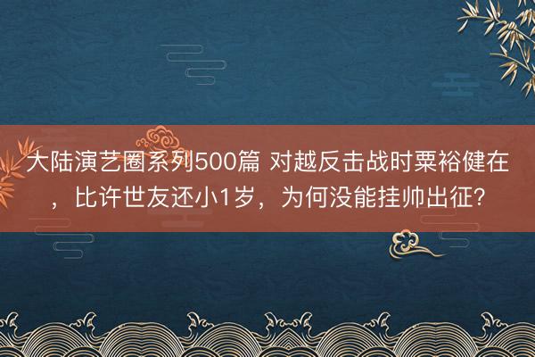 大陆演艺圈系列500篇 对越反击战时粟裕健在，比许世友还小1岁，为何没能挂帅出征？