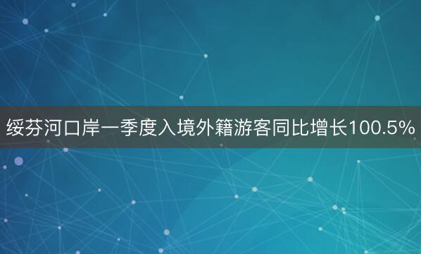 绥芬河口岸一季度入境外籍游客同比增长100.5%