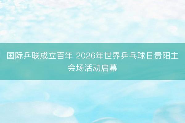 国际乒联成立百年 2026年世界乒乓球日贵阳主会场活动启幕