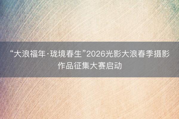 “大浪福年·珑境春生”2026光影大浪春季摄影作品征集大赛启动