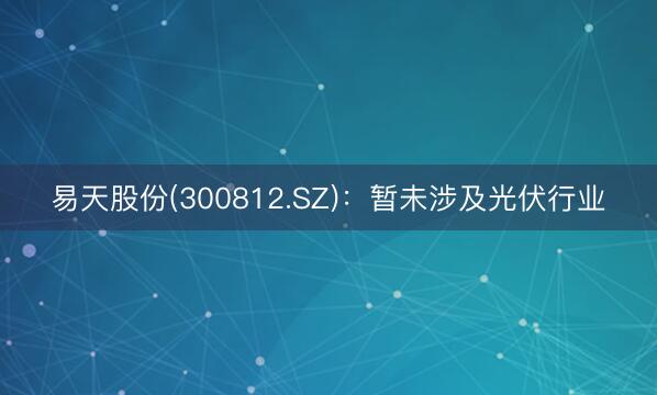 易天股份(300812.SZ)：暂未涉及光伏行业