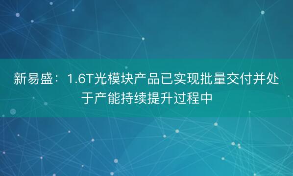 新易盛：1.6T光模块产品已实现批量交付并处于产能持续提升过程中