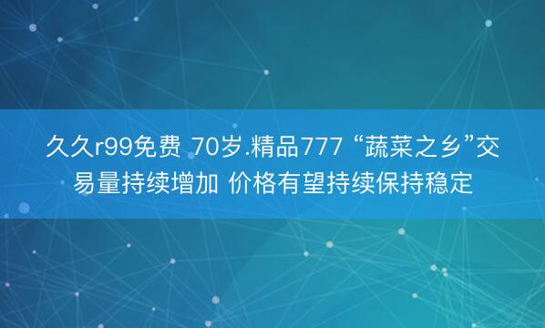 久久r99免费 70岁.精品777 “蔬菜之乡”交易量持续增加 价格有望持续保持稳定