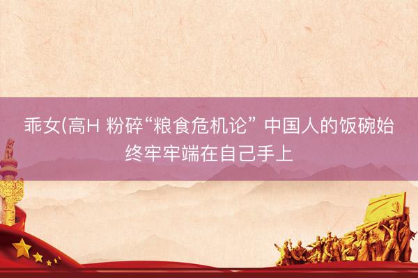 乖女(高H 粉碎“粮食危机论” 中国人的饭碗始终牢牢端在自己手上
