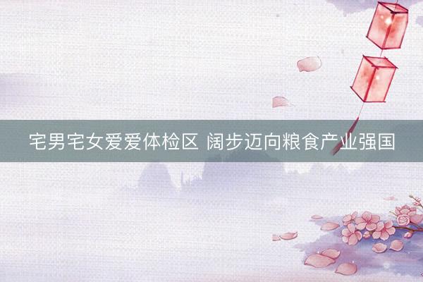宅男宅女爱爱体检区 阔步迈向粮食产业强国