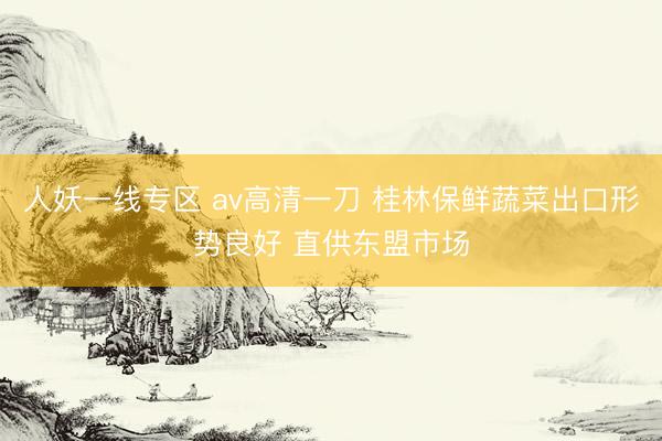 人妖一线专区 av高清一刀 桂林保鲜蔬菜出口形势良好 直供东盟市场