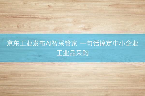 京东工业发布AI智采管家 一句话搞定中小企业工业品采购