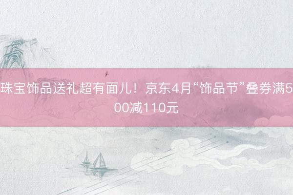 珠宝饰品送礼超有面儿！京东4月“饰品节”叠券满500减110元