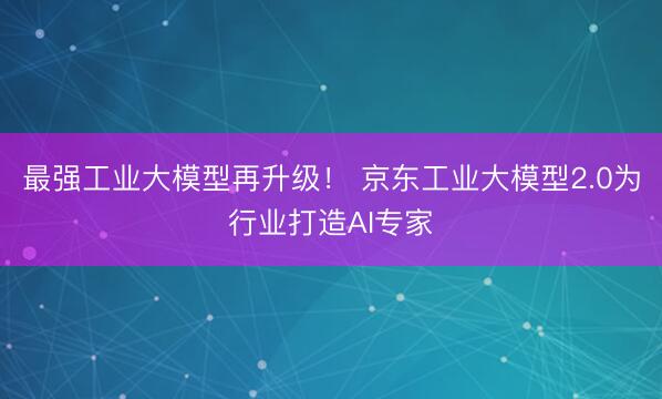 最强工业大模型再升级！ 京东工业大模型2.0为行业打造AI专家