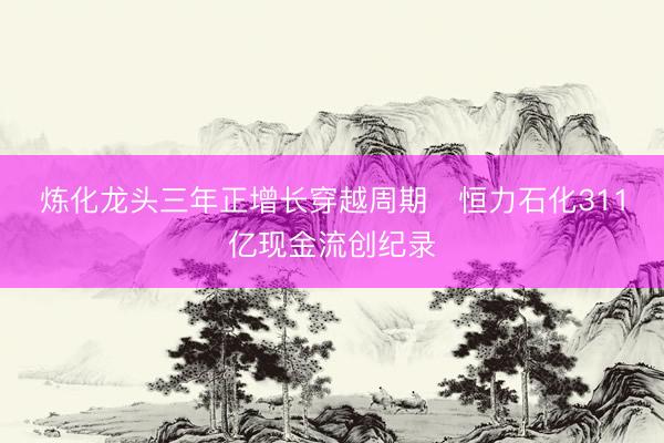炼化龙头三年正增长穿越周期   恒力石化311亿现金流创纪录