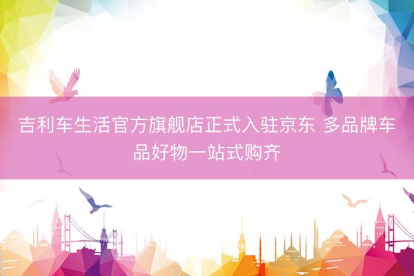 吉利车生活官方旗舰店正式入驻京东 多品牌车品好物一站式购齐