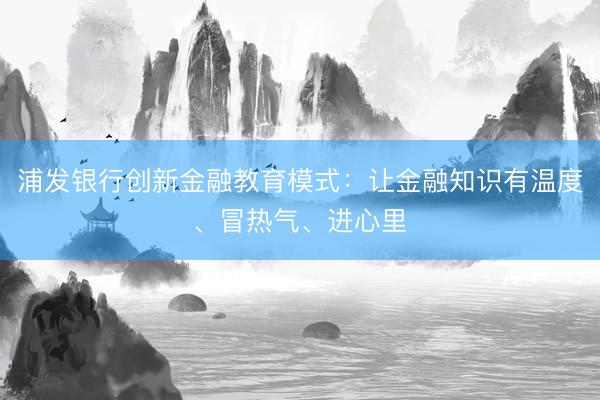 浦发银行创新金融教育模式：让金融知识有温度、冒热气、进心里