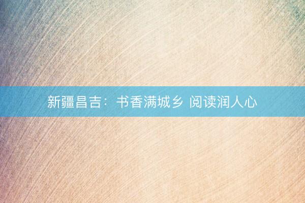 新疆昌吉：书香满城乡 阅读润人心