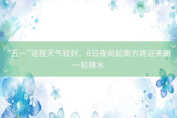 “五一”返程天气较好，6日夜间起南方将迎来新一轮降水