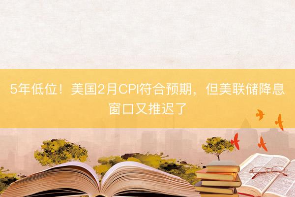 5年低位！美国2月CPI符合预期，但美联储降息窗口又推迟了