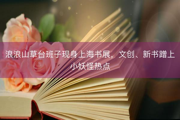浪浪山草台班子现身上海书展，文创、新书蹭上小妖怪热点