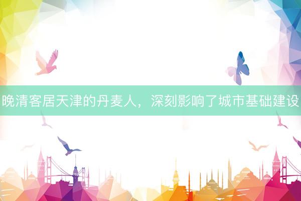 晚清客居天津的丹麦人，深刻影响了城市基础建设