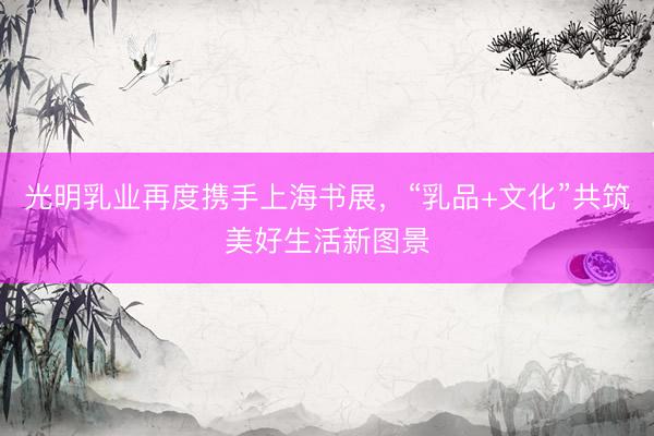 光明乳业再度携手上海书展，“乳品+文化”共筑美好生活新图景