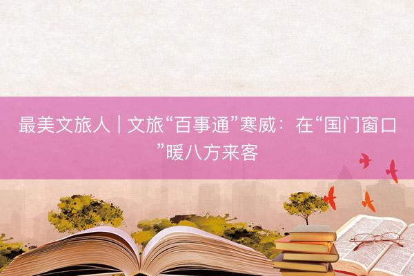 最美文旅人 | 文旅“百事通”寒威：在“国门窗口”暖八方来客
