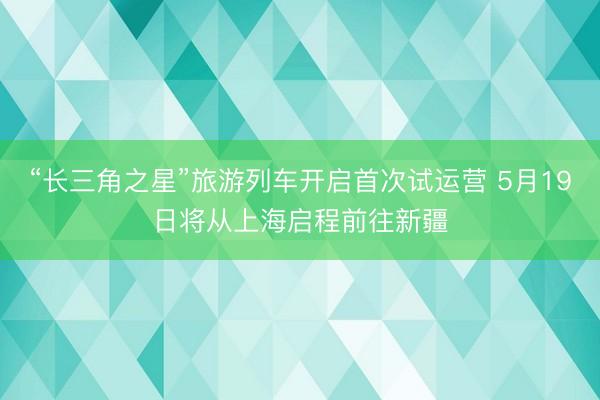 “长三角之星”旅游列车开启首次试运营 5月19日将从上海启程前往新疆