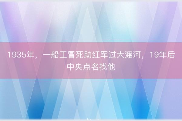 1935年，一船工冒死助红军过大渡河，19年后中央点名找他