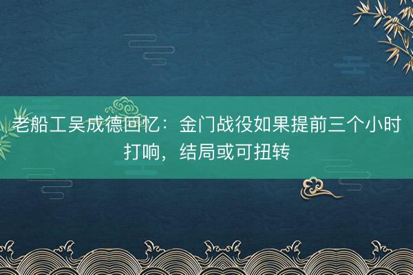 老船工吴成德回忆：金门战役如果提前三个小时打响，结局或可扭转