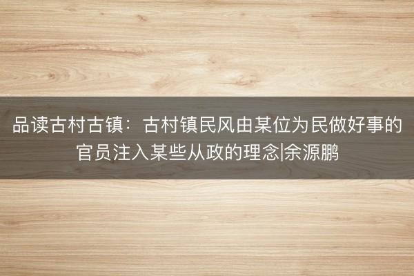 品读古村古镇：古村镇民风由某位为民做好事的官员注入某些从政的理念|余源鹏