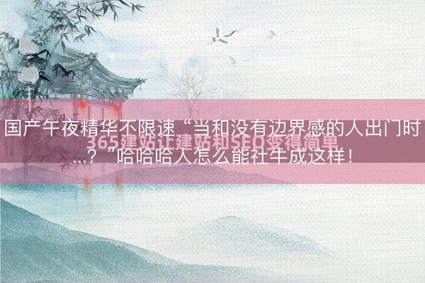 国产午夜精华不限速 “当和没有边界感的人出门时...？”哈哈哈人怎么能社牛成这样！