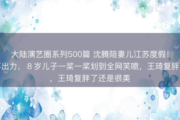 大陆演艺圈系列500篇 沈腾陪妻儿江苏度假！划艇偷懒不出力，８岁儿子一桨一桨划到全网笑喷，王琦复胖了还是很美