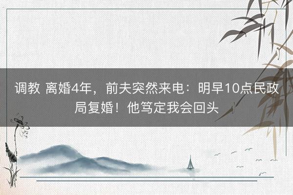 调教 离婚4年，前夫突然来电：明早10点民政局复婚！他笃定我会回头