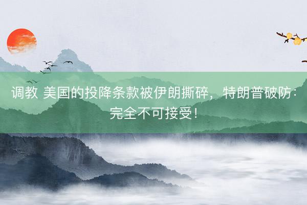 调教 美国的投降条款被伊朗撕碎，特朗普破防：完全不可接受！