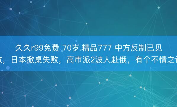 久久r99免费 70岁.精品777 中方反制已见效，日本掀桌失败，高市派2波人赴俄，有个不情之请