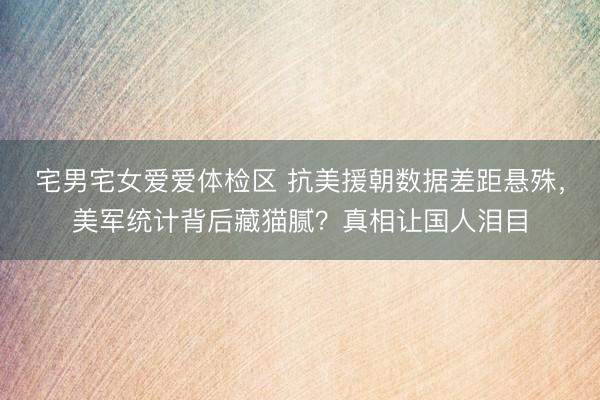 宅男宅女爱爱体检区 抗美援朝数据差距悬殊，美军统计背后藏猫腻？真相让国人泪目