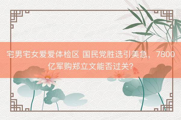 宅男宅女爱爱体检区 国民党胜选引美急，7800亿军购郑立文能否过关？