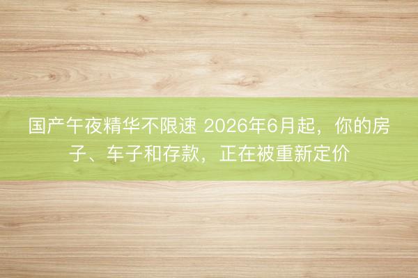 国产午夜精华不限速 2026年6月起，你的房子、车子和存款，正在被重新定价