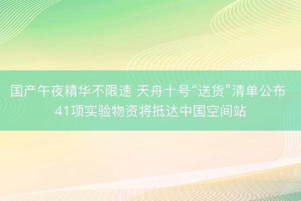 国产午夜精华不限速 天舟十号“送货”清单公布 41项实验物资将抵达中国空间站