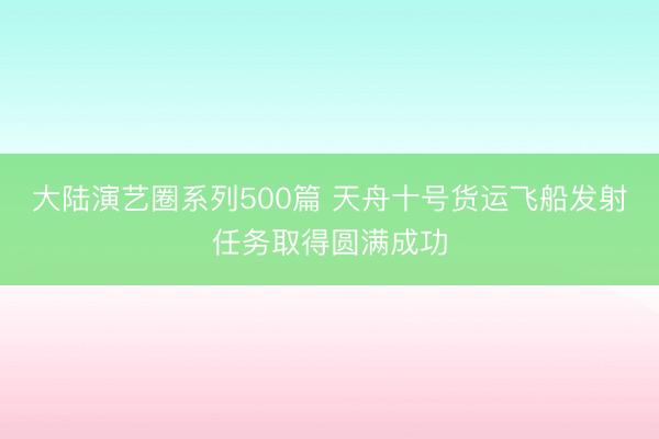 大陆演艺圈系列500篇 天舟十号货运飞船发射任务取得圆满成功