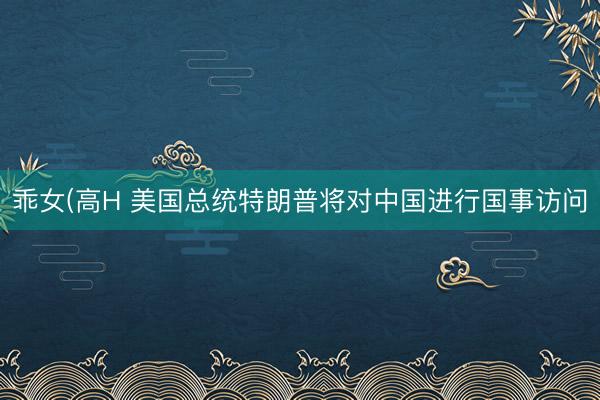乖女(高H 美国总统特朗普将对中国进行国事访问