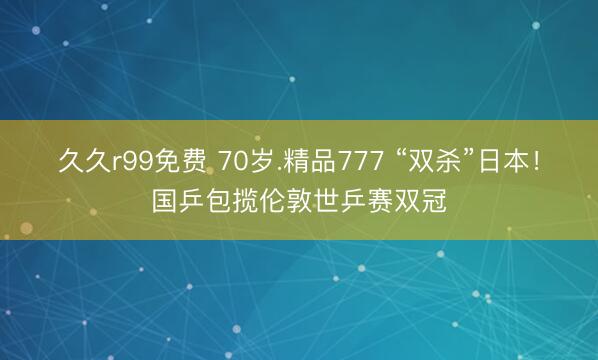 久久r99免费 70岁.精品777 “双杀”日本!国乒包揽伦敦世乒赛双冠