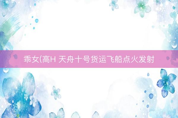 乖女(高H 天舟十号货运飞船点火发射