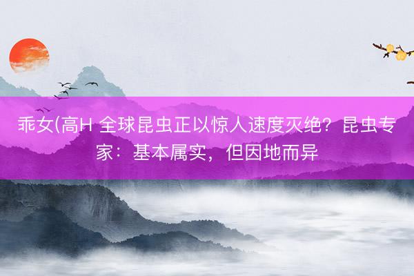 乖女(高H 全球昆虫正以惊人速度灭绝？昆虫专家：基本属实，但因地而异