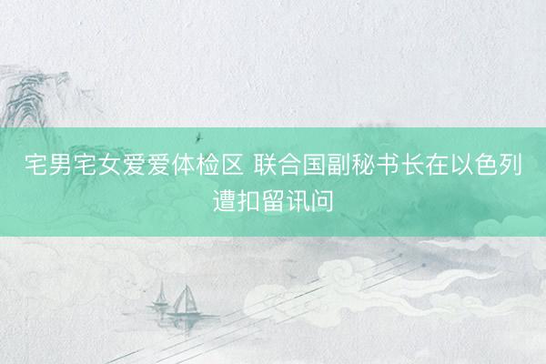宅男宅女爱爱体检区 联合国副秘书长在以色列遭扣留讯问