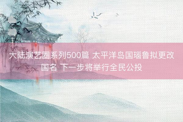 大陆演艺圈系列500篇 太平洋岛国瑙鲁拟更改国名 下一步将举行全民公投