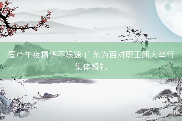 国产午夜精华不限速 广东为百对职工新人举行集体婚礼