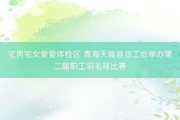 宅男宅女爱爱体检区 青海天峻县总工会举办第二届职工羽毛球比赛