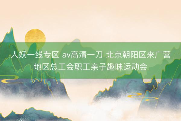 人妖一线专区 av高清一刀 北京朝阳区来广营地区总工会职工亲子趣味运动会